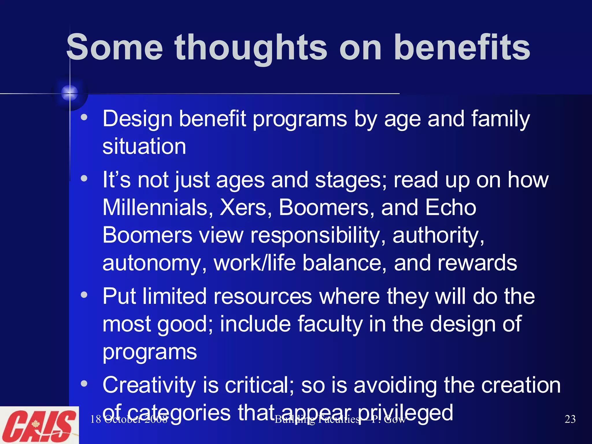 Some thoughts on benefits Design benefit programs by age and family situation It’s not just ages and stages; read up on how Millennials, Xers, Boomers, and Echo Boomers view responsibility, authority, autonomy, work/life balance, and rewards  Put limited resources where they will do the most good; include faculty in the design of programs  Creativity is critical; so is avoiding the creation of categories that appear privileged 18 October 2008 Building Faculties—P. Gow 