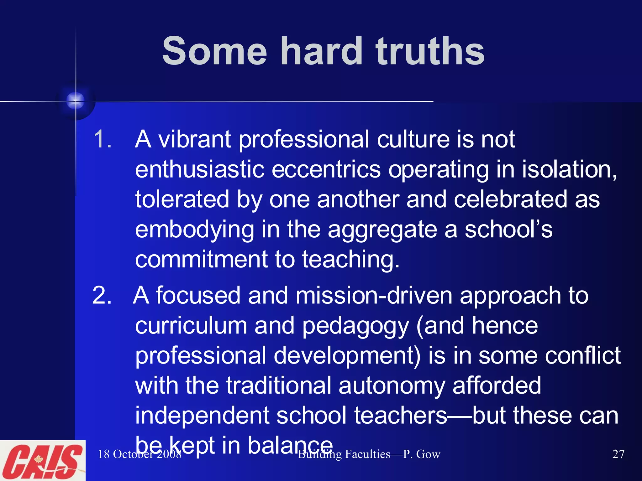 Some hard truths A vibrant professional culture is not enthusiastic eccentrics operating in isolation, tolerated by one another and celebrated as embodying in the aggregate a school’s commitment to teaching.   2.  A focused and mission-driven approach to curriculum and pedagogy (and hence professional development) is in some conflict with the traditional autonomy afforded independent school teachers — but these can be kept in balance 18 October 2008 Building Faculties—P. Gow 