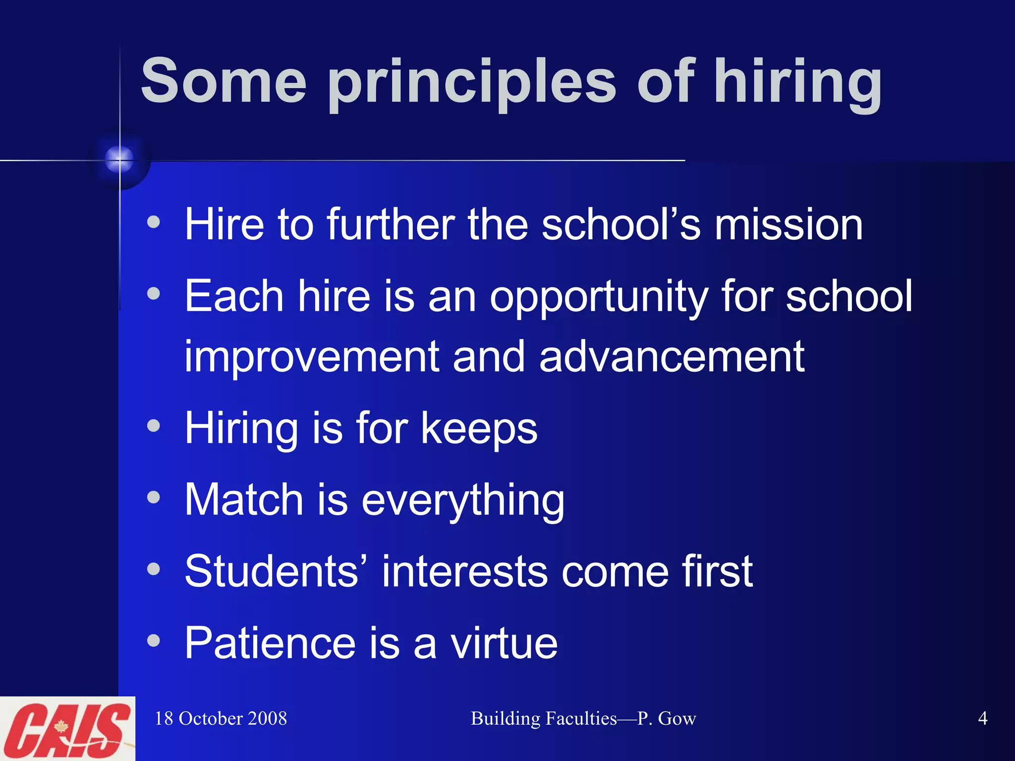 Some principles of hiring Hire to further the school’s mission  Each hire is an opportunity for school improvement and advancement  Hiring is for keeps Match is everything Students’ interests come first Patience is a virtue 18 October 2008 Building Faculties—P. Gow 