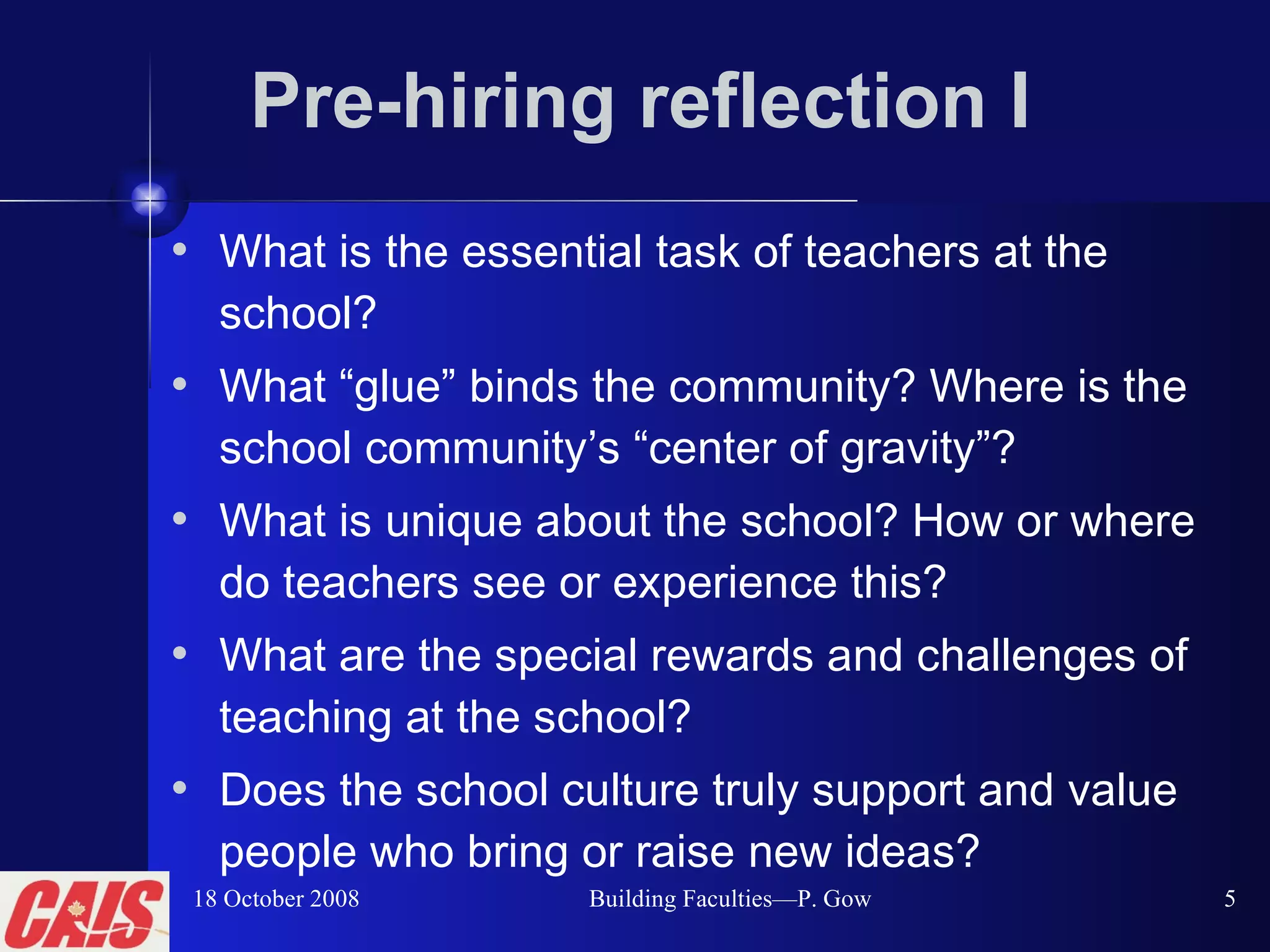 Pre-hiring reflection I What is the essential task of teachers at the school? What “glue” binds the community? Where is the school community’s “center of gravity”? What is unique about the school? How or where do teachers see or experience this? What are the special rewards and challenges of teaching at the school? Does the school culture truly support and value people who bring or raise new ideas? 18 October 2008 Building Faculties—P. Gow 