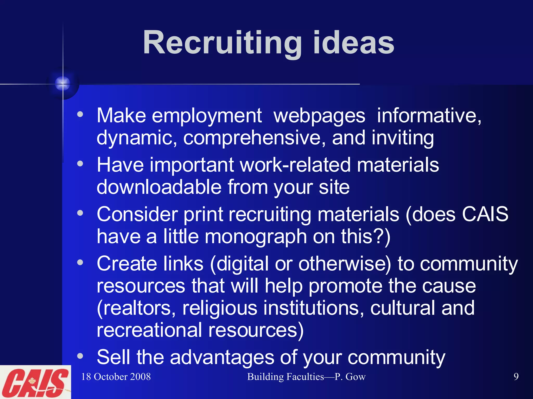 Recruiting ideas Make employment  webpages  informative, dynamic, comprehensive, and inviting Have important work-related materials downloadable from your site Consider print recruiting materials (does CAIS have a little monograph on this?) Create links (digital or otherwise) to community resources that will help promote the cause (realtors, religious institutions, cultural and recreational resources) Sell the advantages of your community 18 October 2008 Building Faculties—P. Gow 