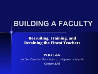 BUILDING A FACULTY Recruiting, Training, and Retaining the Finest Teachers Peter Gow for The Canadian Association of Independent Schools October 2008 