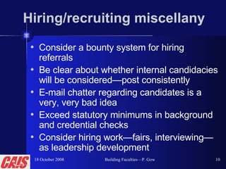 Hiring/recruiting miscellany Consider a bounty system for hiring referrals Be clear about whether internal candidacies will be considered—post consistently E-mail chatter regarding candidates is a very, very bad idea Exceed statutory minimums in background and credential checks Consider hiring work—fairs, interviewing—as leadership development 18 October 2008 Building Faculties—P. Gow 