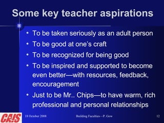 Some key teacher aspirations To be taken seriously as an adult person To be good at one’s craft To be recognized for being good To be inspired and supported to become even better—with resources, feedback, encouragement Just to be Mr.. Chips—to have warm, rich professional and personal relationships   18 October 2008 Building Faculties—P. Gow 