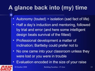 A glance back into (my) time Autonomy (touted) = isolation (sad fact of life) Half a day’s induction and mentoring, followed by trial and error (and here some intelligent design beats survival of the fittest) Professional development a matter of inclination; Bartleby could prefer not to No one came into your classroom unless they were lost or you were in trouble Evaluation encoded in the size of your raise 18 October 2008 Building Faculties—P. Gow 