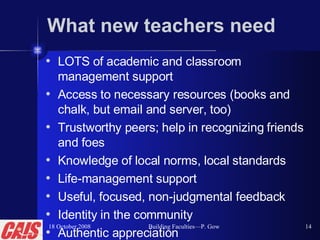 What new teachers need LOTS of academic and classroom management support Access to necessary resources (books and chalk, but email and server, too) Trustworthy peers; help in recognizing friends and foes  Knowledge of local norms, local standards  Life-management support Useful, focused, non-judgmental feedback  Identity in the community Authentic appreciation 18 October 2008 Building Faculties—P. Gow 