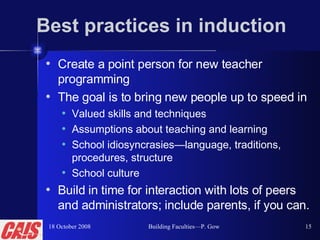 Best practices in induction Create a point person for new teacher programming  The goal is to bring new people up to speed in  Valued skills and techniques Assumptions about teaching and learning School idiosyncrasies—language, traditions, procedures, structure School culture Build in time for interaction with lots of peers and administrators; include parents, if you can. 18 October 2008 Building Faculties—P. Gow 
