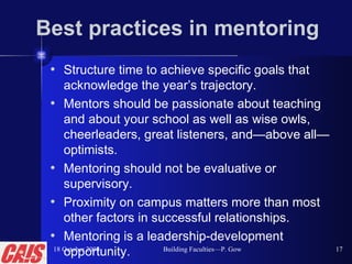 Best practices in mentoring Structure time to achieve specific goals that acknowledge the year’s trajectory. Mentors should be passionate about teaching and about your school as well as wise owls, cheerleaders, great listeners, and—above all—optimists. Mentoring should not be evaluative or supervisory. Proximity on campus matters more than most other factors in successful relationships. Mentoring is a leadership-development opportunity. 18 October 2008 Building Faculties—P. Gow 