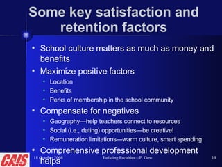Some key satisfaction and retention factors School culture matters as much as money and benefits Maximize positive factors Location  Benefits Perks of membership in the school community Compensate for negatives Geography—help teachers connect to resources Social (i.e., dating) opportunities—be creative! Remuneration limitations—warm culture, smart spending Comprehensive professional development helps 18 October 2008 Building Faculties—P. Gow 