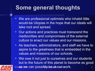 Some general thoughts We are professional optimists who inhabit little would-be Utopias in the hope that our ideals will take root and spread. Our actions and practices must transcend the mediocrities and compromises of the external culture to enact our values and our missions. As teachers, administrators, and staff we have to aspire to the greatness that is embedded in the values and missions of our schools. We owe it not just to ourselves and our students but to the future of this planet to become as good as we can possibly be at our work. 18 October 2008 Building Faculties—P. Gow 