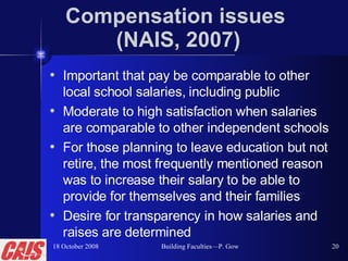 Compensation issues  (NAIS, 2007) Important that pay be comparable to other local school salaries, including public Moderate to high satisfaction when salaries are comparable to other independent schools For those planning to leave education but not retire, the most frequently mentioned reason was to increase their salary to be able to provide for themselves and their families Desire for transparency in how salaries and raises are determined 18 October 2008 Building Faculties—P. Gow 