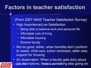 Factors in teacher satisfaction  (From 2007 NAIS Teacher Satisfaction Survey) High Importance/Low Satisfaction Being able to balance work and personal life Affordable cost of living  Affordable housing Diverse faculty Not so good, either, when benefits don’t conform to needs: child care, tuition remission, elder care, support for housing An observation: When a faculty gets itchy about job descriptions, there’s something else going on 18 October 2008 Building Faculties—P. Gow 