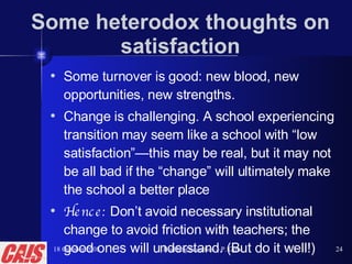 Some heterodox thoughts on satisfaction Some turnover is good: new blood, new opportunities, new strengths. Change is challenging. A school experiencing transition may seem like a school with “low satisfaction”—this may be real, but it may not be all bad if the “change” will ultimately make the school a better place Hence:  Don’t avoid necessary institutional change to avoid friction with teachers; the good ones will understand. (But do it well!) 18 October 2008 Building Faculties—P. Gow 