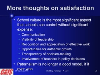 More thoughts on satisfaction School culture is the most significant aspect that schools can control without significant expense:  Communication Visibility of leadership Recognition and appreciation of effective work Opportunities for authentic growth Transparency of decision-making Involvement of teachers in policy decisions Paternalism is no longer a good model, if it ever was 18 October 2008 Building Faculties—P. Gow 