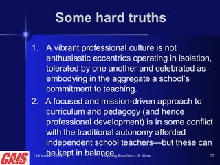 Some hard truths A vibrant professional culture is not enthusiastic eccentrics operating in isolation, tolerated by one another and celebrated as embodying in the aggregate a school’s commitment to teaching.   2.  A focused and mission-driven approach to curriculum and pedagogy (and hence professional development) is in some conflict with the traditional autonomy afforded independent school teachers — but these can be kept in balance 18 October 2008 Building Faculties—P. Gow 