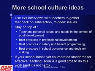 More school culture ideas Use exit interviews with teachers to gather feedback on satisfaction, “hidden” issues Stay on top of : Teachers’ personal issues and needs in the context of adult development Best practices in professional development Best practices in salary and benefit programming Best practices in school governance and decision-making If your school hasn’t yet enumerated standards for effective teaching, soon is a good time to do this work (and it’s not hard) 18 October 2008 Building Faculties—P. Gow 