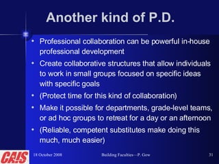 Another kind of P.D. Professional collaboration can be powerful in-house professional development Create collaborative structures that allow individuals to work in small groups focused on specific ideas with specific goals (Protect time for this kind of collaboration)  Make it possible for departments, grade-level teams, or ad hoc groups to retreat for a day or an afternoon (Reliable, competent substitutes make doing this much, much easier) 18 October 2008 Building Faculties—P. Gow 