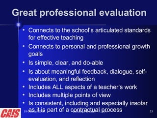 Great professional evaluation Connects to the school’s articulated standards for effective teaching  Connects to personal and professional growth goals Is simple, clear, and do-able Is about meaningful feedback, dialogue, self-evaluation, and reflection Includes ALL aspects of a teacher’s work Includes multiple points of view Is consistent, including and especially insofar as it is part of a contractual process 18 October 2008 Building Faculties—P. Gow 