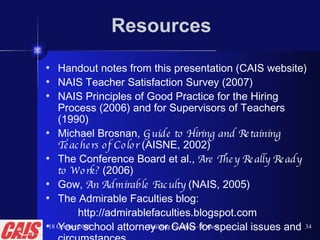 Resources Handout notes from this presentation (CAIS website) NAIS Teacher Satisfaction Survey (2007) NAIS Principles of Good Practice for the Hiring Process (2006) and for Supervisors of Teachers (1990) Michael Brosnan,  Guide to Hiring and Retaining Teachers of Color  (AISNE, 2002) The Conference Board et al.,  Are They Really Ready to Work?  (2006) Gow,  An Admirable Faculty  (NAIS, 2005) The Admirable Faculties blog:  http://admirablefaculties.blogspot.com Your school attorney or CAIS for special issues and circumstances 18 October 2008 Building Faculties—P. Gow 