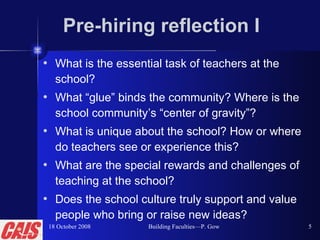 Pre-hiring reflection I What is the essential task of teachers at the school? What “glue” binds the community? Where is the school community’s “center of gravity”? What is unique about the school? How or where do teachers see or experience this? What are the special rewards and challenges of teaching at the school? Does the school culture truly support and value people who bring or raise new ideas? 18 October 2008 Building Faculties—P. Gow 