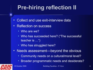 Pre-hiring reflection II Collect and use exit-interview data Reflection on success Who are we? Who has succeeded here? (“The successful teacher is …”) Who has struggled here? Needs assessment—beyond the obvious Community needs on a cultural/moral level? Broader programmatic needs and desiderata? 18 October 2008 Building Faculties—P. Gow 