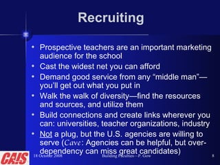 Recruiting Prospective teachers are an important marketing audience for the school Cast the widest net you can afford Demand good service from any “middle man”—you’ll get out what you put in Walk the walk of diversity—find the resources and sources, and utilize them Build connections and create links wherever you can: universities, teacher organizations, industry Not  a plug, but the U.S. agencies are willing to serve ( Cave : Agencies can be helpful, but over-dependency can miss great candidates) 18 October 2008 Building Faculties—P. Gow 