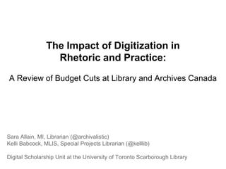 The Impact of Digitization in
Rhetoric and Practice:
A Review of Budget Cuts at Library and Archives Canada
Sara Allain, MI, Librarian (@archivalistic)
Kelli Babcock, MLIS, Special Projects Librarian (@kelllib)
Digital Scholarship Unit at the University of Toronto Scarborough Library
 