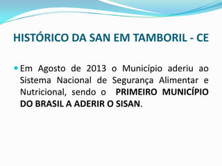HISTÓRICO DA SAN EM TAMBORIL - CE
 Em Agosto de 2013 o Município aderiu ao
Sistema Nacional de Segurança Alimentar e
Nutricional, sendo o PRIMEIRO MUNICÍPIO
DO BRASIL A ADERIR O SISAN.
 
