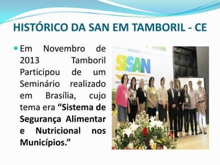 HISTÓRICO DA SAN EM TAMBORIL - CE
 Em Novembro de
2013 Tamboril
Participou de um
Seminário realizado
em Brasília, cujo
tema era “Sistema de
Segurança Alimentar
e Nutricional nos
Municípios.”
 