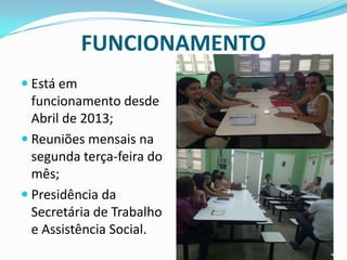FUNCIONAMENTO
 Está em
funcionamento desde
Abril de 2013;
 Reuniões mensais na
segunda terça-feira do
mês;
 Presidência da
Secretária de Trabalho
e Assistência Social.
 