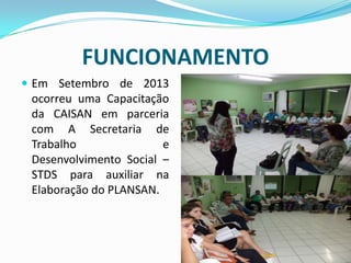 FUNCIONAMENTO
 Em Setembro de 2013
ocorreu uma Capacitação
da CAISAN em parceria
com A Secretaria de
Trabalho e
Desenvolvimento Social –
STDS para auxiliar na
Elaboração do PLANSAN.
 