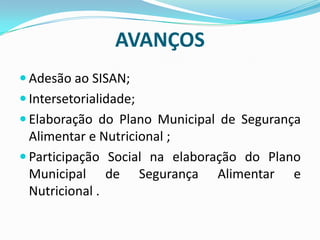 AVANÇOS
 Adesão ao SISAN;
 Intersetorialidade;
 Elaboração do Plano Municipal de Segurança
Alimentar e Nutricional ;
 Participação Social na elaboração do Plano
Municipal de Segurança Alimentar e
Nutricional .
 