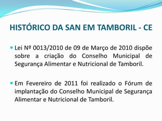 HISTÓRICO DA SAN EM TAMBORIL - CE
 Lei Nº 0013/2010 de 09 de Março de 2010 dispõe
sobre a criação do Conselho Municipal de
Segurança Alimentar e Nutricional de Tamboril.
 Em Fevereiro de 2011 foi realizado o Fórum de
implantação do Conselho Municipal de Segurança
Alimentar e Nutricional de Tamboril.
 