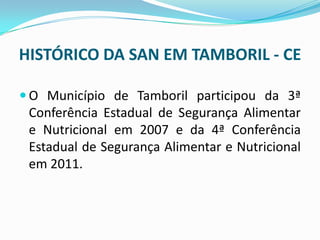 HISTÓRICO DA SAN EM TAMBORIL - CE
 O Município de Tamboril participou da 3ª
Conferência Estadual de Segurança Alimentar
e Nutricional em 2007 e da 4ª Conferência
Estadual de Segurança Alimentar e Nutricional
em 2011.
 