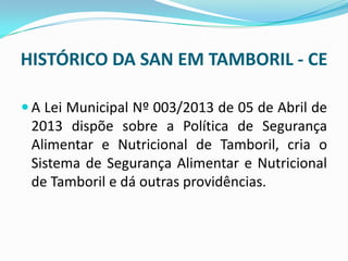 HISTÓRICO DA SAN EM TAMBORIL - CE
 A Lei Municipal Nº 003/2013 de 05 de Abril de
2013 dispõe sobre a Política de Segurança
Alimentar e Nutricional de Tamboril, cria o
Sistema de Segurança Alimentar e Nutricional
de Tamboril e dá outras providências.
 