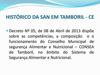 HISTÓRICO DA SAN EM TAMBORIL - CE
 Decreto Nº 05, de 08 de Abril de 2013 dispõe
sobre as competências, a composição e o
funcionamento do Conselho Municipal de
segurança Alimentar e Nutricional – CONSEA
de Tamboril, no âmbito do Sistema de
Segurança Alimentar e Nutricional.
 