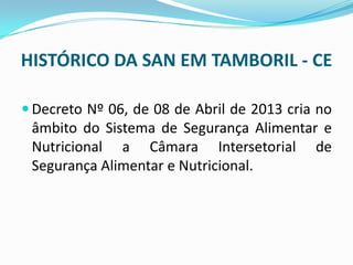 HISTÓRICO DA SAN EM TAMBORIL - CE
 Decreto Nº 06, de 08 de Abril de 2013 cria no
âmbito do Sistema de Segurança Alimentar e
Nutricional a Câmara Intersetorial de
Segurança Alimentar e Nutricional.
 