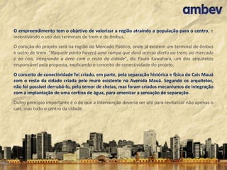 O empreendimento tem o objetivo de valorizar a região atraindo a população para o centro, e
incentivando o uso dos terminais de trem e de ônibus.
O coração do projeto será na região do Mercado Público, onde já existem um terminal de ônibus
e outro de trem. "Naquele ponto haverá uma rampa que dará acesso direto ao trem, ao mercado
e ao cais, integrando a área com o resto da cidade", diz Paulo Kawahara, um dos arquitetos
responsável pela proposta, explicando o conceito de conectividade do projeto.
O conceito de conectividade foi criado, em parte, pela separação histórica e física do Cais Mauá
com o resto da cidade criada pelo muro existente na Avenida Mauá. Segundo os arquitetos,
não foi possível derrubá-lo, pelo temor de cheias, mas foram criados mecanismos de integração
com a implantação de uma cortina de água, para amenizar a sensação de separação.
Outro princípio importante é o de que a intervenção deveria ser útil para revitalizar não apenas o
cais, mas todo o centro da cidade.

 