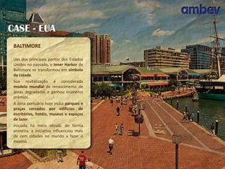 CASE - EUA
BALTIMORE
Um dos principais portos dos Estados
Unidos no passado, o Inner Harbor de
Baltimore se transformou em símbolo
da cidade.
Sua revitalização é considerada
modelo mundial de renascimento de
áreas degradadas e ganhou inúmeros
prêmios.
A zona portuária hoje inclui parques e
praças cercados por edifícios de
escritórios, hotéis, museus e espaços
de lazer.
Iniciada há meio século, de forma
pioneira, a iniciativa influenciou mais
de cem cidades no mundo a fazer o
mesmo.

 