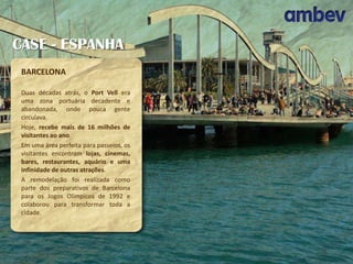 CASE - ESPANHA
BARCELONA
Duas décadas atrás, o Port Vell era
uma zona portuária decadente e
abandonada, onde pouca gente
circulava.
Hoje, recebe mais de 16 milhões de
visitantes ao ano.
Em uma área perfeita para passeios, os
visitantes encontram lojas, cinemas,
bares, restaurantes, aquário e uma
infinidade de outras atrações.
A remodelação foi realizada como
parte dos preparativos de Barcelona
para os Jogos Olímpicos de 1992 e
colaborou para transformar toda a
cidade.

 