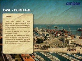 CASE - PORTUGAL
LISBOA
Como Porto Alegre, a capital
portuguesa se via divorciada do rio, o
Tejo. A solução foi transformar galpões
em bares, boates e restaurantes, hoje
locais da moda.
O ponto de partida foi a Expo 98,
sediada por Lisboa.
Como parte dos preparativos para a
exposição internacional, iniciou-se a
remodelação da antiga zona portuária.
Uma das atrações é o oceanário, com
8 mil animais marinhos.

 