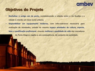 Objetivos do Projeto
•

Revitalizar o antigo cais do porto, restabelecendo a relação entre o rio Guaíba e a
cidade e criando um novo ícone urbano;

•

Disponibilizar um equipamento moderno, com infra-estrutura necessária para
realização de atividades, unindo no mesmo espaço atividades de cultura, esporte,
lazer e qualificação profissional, visando melhorar a qualidade de vida dos moradores
de Porto Alegre e região e, em conseqüência, do conjunto da sociedade.

 