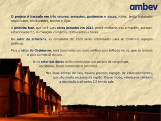O projeto é baseado em três setores: armazéns, gasômetro e docas. Neles, serão instalados
novos bares, restaurantes, teatros e lojas.
A primeira fase, que terá suas obras iniciadas em 2012, prevê melhoria dos armazéns, acessos,
estacionamento, iluminação, comércio, restaurantes e bares.
No setor de armazéns, as estruturas de 1920 serão reformadas para se tornarem espaços
públicos.
Para o setor do Gasômetro, será construído um novo edifício com telhado verde, que se tornará
o pólo comercial do cais.
Já no setor das docas serão construídos um palácio de congressos,
escritórios, locais comerciais e um hotel.
Nas duas pontas do cais, haverá grandes espaços de estacionamentos,
que são muito escassos na região. Desse modo, valoriza-se também
a circulação a pé pelos 2,5 km do cais.

 