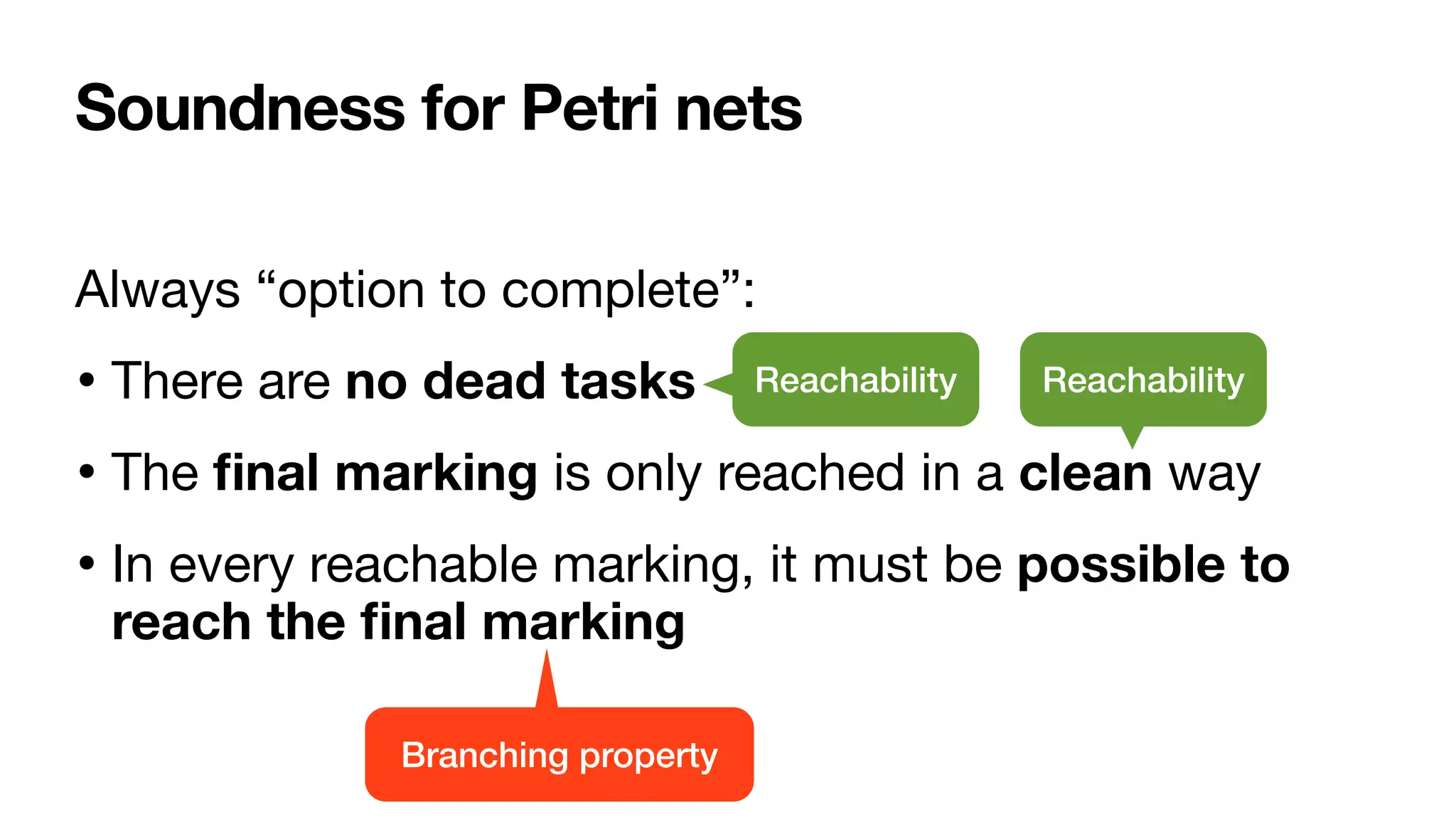 Soundness for Petri nets
Always “option to complete”:

• There are no dead tasks 

• The
fi
nal marking is only reached in a clean way

• In every reachable marking, it must be possible to
reach the
fi
nal marking
Reachability Reachability
Branching property
 