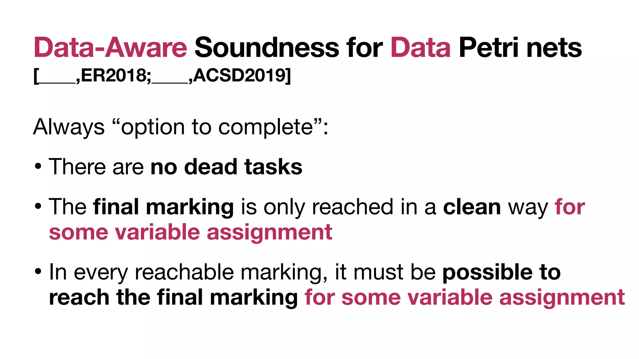 Data-Aware Soundness for Data Petri nets
[____,ER2018;____,ACSD2019]
Always “option to complete”:

• There are no dead tasks 

• The
fi
nal marking is only reached in a clean way for
some variable assignment
• In every reachable marking, it must be possible to
reach the
fi
nal marking for some variable assignment
 