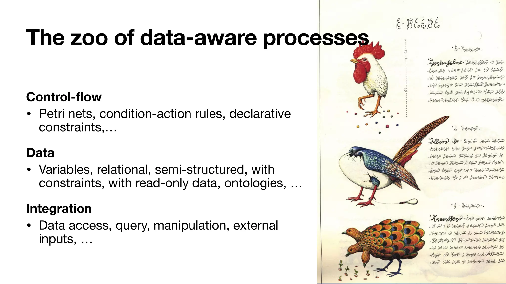 The zoo of data-aware processes
Control-
fl
ow
• Petri nets, condition-action rules, declarative
constraints,…

Data
• Variables, relational, semi-structured, with
constraints, with read-only data, ontologies, …

Integration
• Data access, query, manipulation, external
inputs, …
 