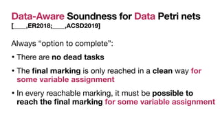 Data-Aware Soundness for Data Petri nets
[____,ER2018;____,ACSD2019]
Always “option to complete”:

• There are no dead tasks 

• The
fi
nal marking is only reached in a clean way for
some variable assignment
• In every reachable marking, it must be possible to
reach the
fi
nal marking for some variable assignment
 