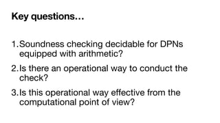 Key questions…
1.Soundness checking decidable for DPNs
equipped with arithmetic? 

2.Is there an operational way to conduct the
check?

3.Is this operational way e
ff
ective from the
computational point of view?
 