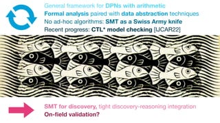 General framework for DPNs with arithmetic
Formal analysis paired with data abstraction techniques
No ad-hoc algorithms: SMT as a Swiss Army knife
Recent progress: CTL* model checking [IJCAR22]
SMT for discovery, tight discovery-reasoning integration
On-
fi
eld validation?
 