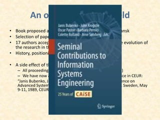An overview on the field
• Book proposed at Steering Committee meeting in Gdansk
• Selection of papers (years 1992 – 2008)
• 17 authors accepted the invitation to comment on the evolution of
the research in the field of their previous CAiSE paper
• History, positioning, and future of CAiSE
• A side effect of the book:
– All proceedings published as LNCS volumes (since 1990)
– We have now also the proceedings of the first conference in CEUR:
“Janis Bubenko, Janis Stirna (Eds.) The First Nordic Conference on
Advanced Systems Engineering, CASE89, Kista, Stockholm, Sweden, May
9-11, 1989, CEUR-WS Vol-961, 2013”
 